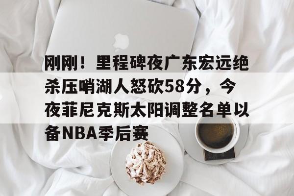 刚刚!里程碑夜广东宏远绝杀压哨湖人怒砍58分,今夜菲尼克斯太阳调整名单以备NBA季后赛的简单介绍-友博官网入口